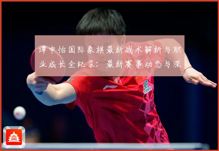 谭中怡国际象棋最新战术解析与职业成长全纪录：最新赛事动态与深度分析