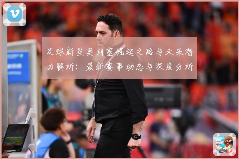 足球新星奥利塞崛起之路与未来潜力解析：最新赛事动态与深度分析