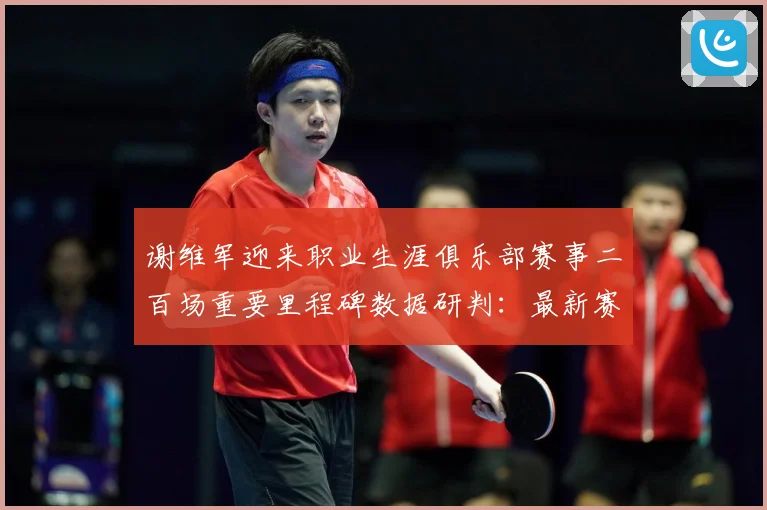 谢维军迎来职业生涯俱乐部赛事二百场重要里程碑数据研判：最新赛事动态与深度分析