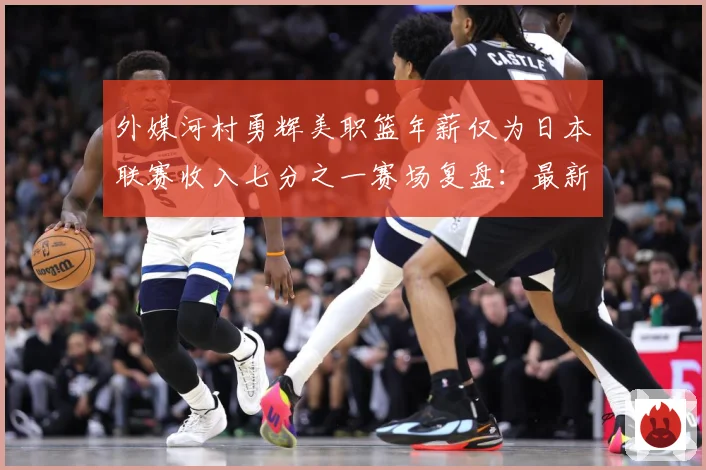 外媒河村勇辉美职篮年薪仅为日本联赛收入七分之一赛场复盘：最新赛事动态与深度分析