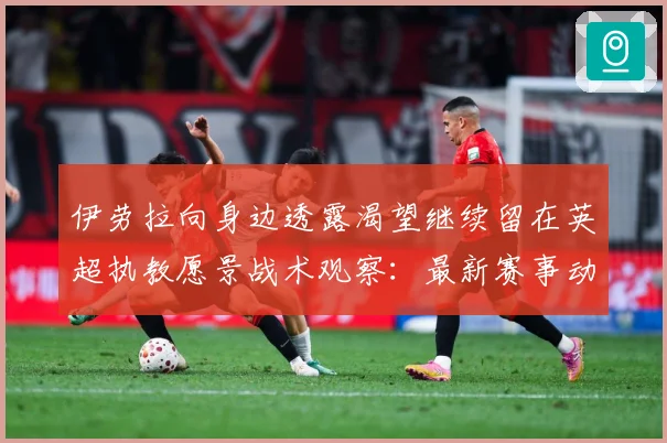 伊劳拉向身边透露渴望继续留在英超执教愿景战术观察：最新赛事动态与深度分析