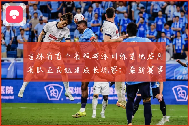 吉林省首个省级游泳训练基地启用省队正式组建成长观察：最新赛事动态与深度分析