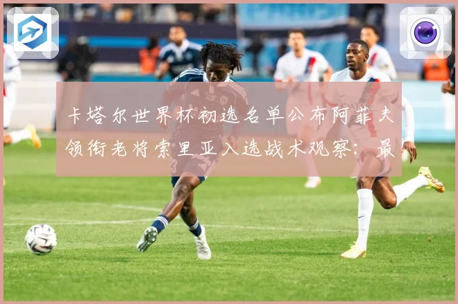 卡塔尔世界杯初选名单公布阿菲夫领衔老将索里亚入选战术观察：最新赛事动态与深度分析