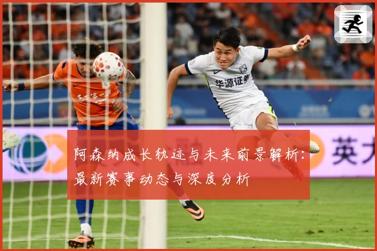 阿森纳成长轨迹与未来前景解析：最新赛事动态与深度分析