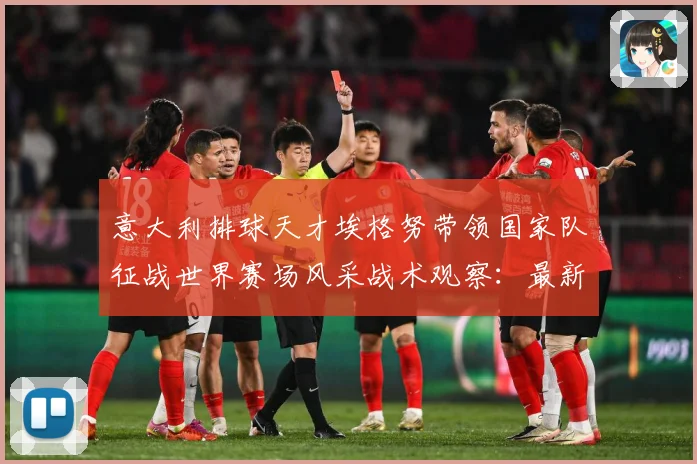意大利排球天才埃格努带领国家队征战世界赛场风采战术观察：最新赛事动态与深度分析