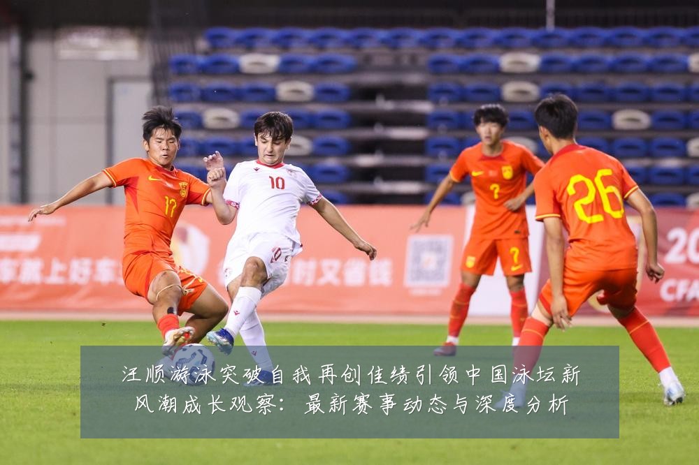 汪顺游泳突破自我再创佳绩引领中国泳坛新风潮成长观察：最新赛事动态与深度分析