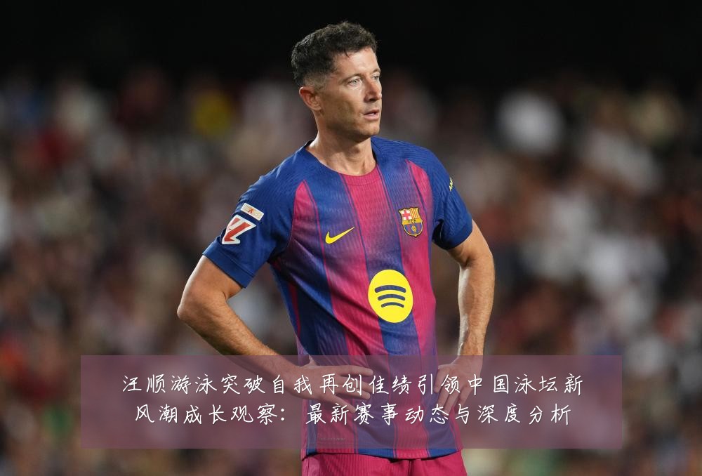 汪顺游泳突破自我再创佳绩引领中国泳坛新风潮成长观察：最新赛事动态与深度分析
