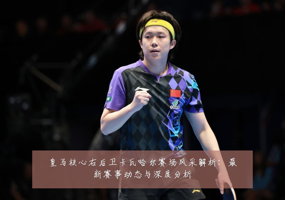 皇马核心右后卫卡瓦哈尔赛场风采解析：最新赛事动态与深度分析