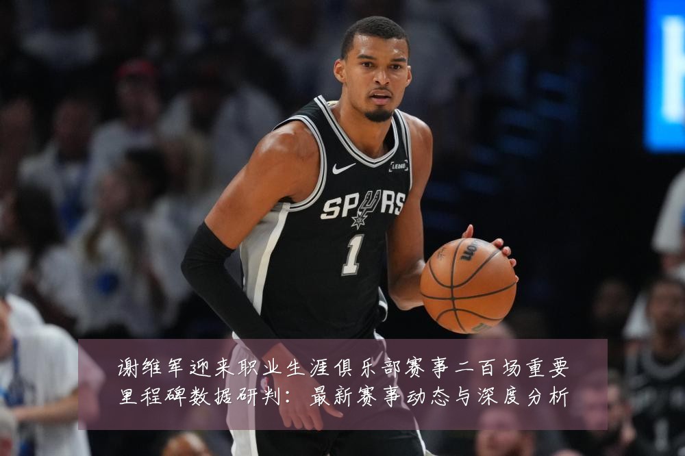 谢维军迎来职业生涯俱乐部赛事二百场重要里程碑数据研判：最新赛事动态与深度分析