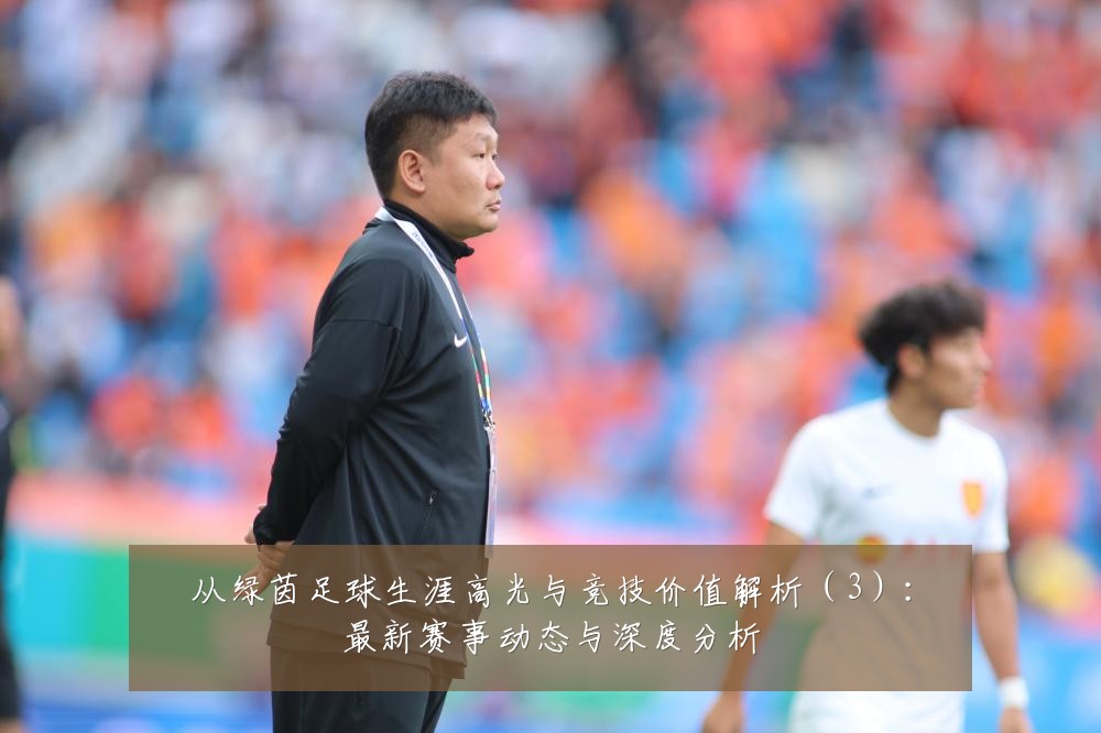 从绿茵足球生涯高光与竞技价值解析（3）：最新赛事动态与深度分析