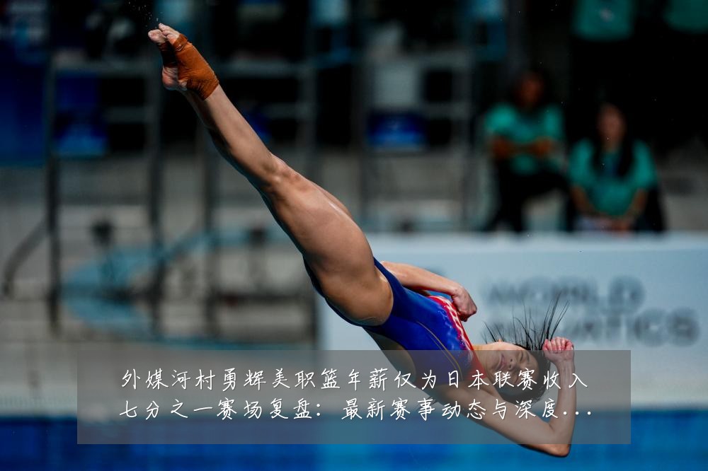 外媒河村勇辉美职篮年薪仅为日本联赛收入七分之一赛场复盘:最新赛事动态与深度分析